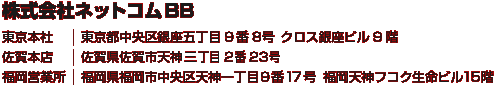 株式会社ネットコムBB　佐賀本店：佐賀県佐賀市天神三丁目2番23号／東京本社：東京都中央区銀座五丁目9番8号 クロス銀座ビル9階／福岡営業所：福岡県福岡市中央区天神一丁目9番17号 福岡天神フコク生命ビル15階